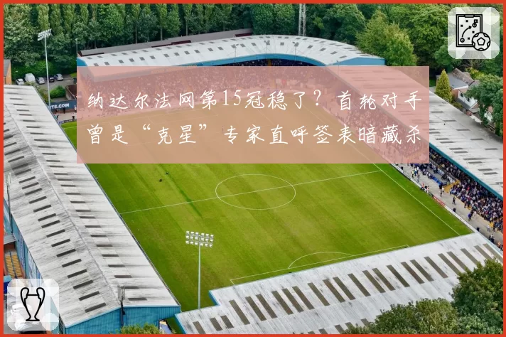 纳达尔法网第15冠稳了?首轮对手曾是“克星”专家直呼签表暗藏杀机