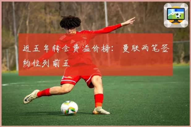 近五年转会费溢价榜：曼联两笔签约位列前五