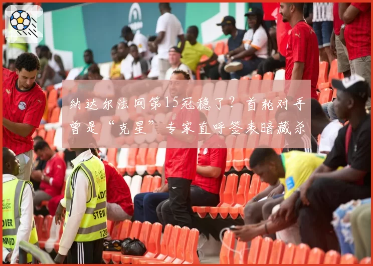 纳达尔法网第15冠稳了?首轮对手曾是“克星”专家直呼签表暗藏杀机