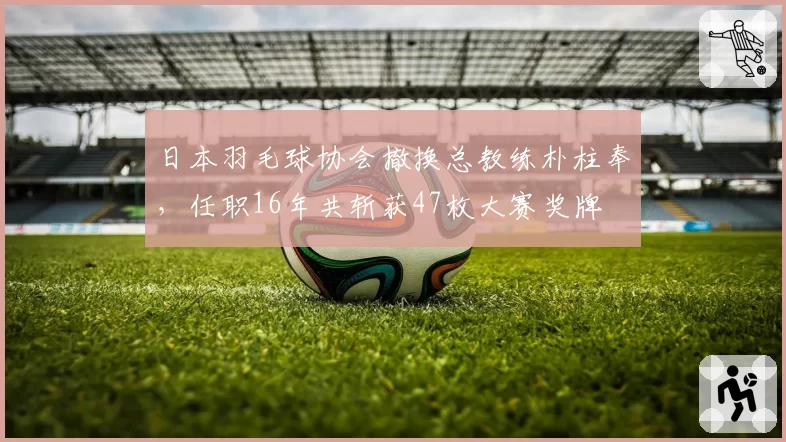 日本羽毛球协会撤换总教练朴柱奉，任职16年共斩获47枚大赛奖牌