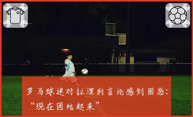 罗马球迷对拉涅利言论感到困惑：“现在团结起来”