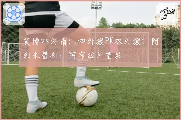 英博vs河南：四外援PK双外援；阿利米替补，阿布拉汗首发