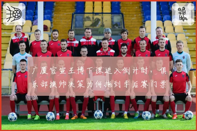 广厦官宣王博下课进入倒计时,俱乐部换帅决策为何拖到季后赛门票告急才动手?