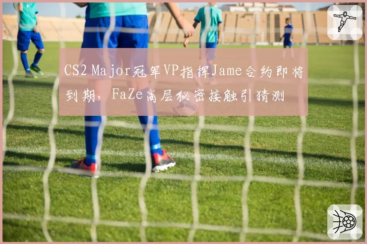 CS2 Major冠军VP指挥Jame合约即将到期，FaZe高层秘密接触引猜测