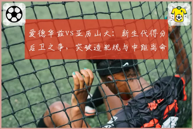 爱德华兹vs亚历山大：新生代得分后卫之争，突破造犯规与中距离命中率差异