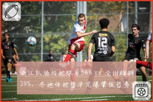浙江队场均控球率58% vs 沧州雄狮39%,乔迪传控哲学完爆肇俊哲务实打法