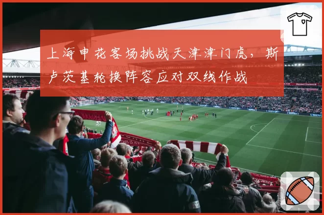 上海申花客场挑战天津津门虎，斯卢茨基轮换阵容应对双线作战