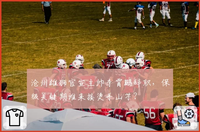 沧州雄狮官宣主帅李霄鹏辞职，保级关键期谁来接烫手山芋？