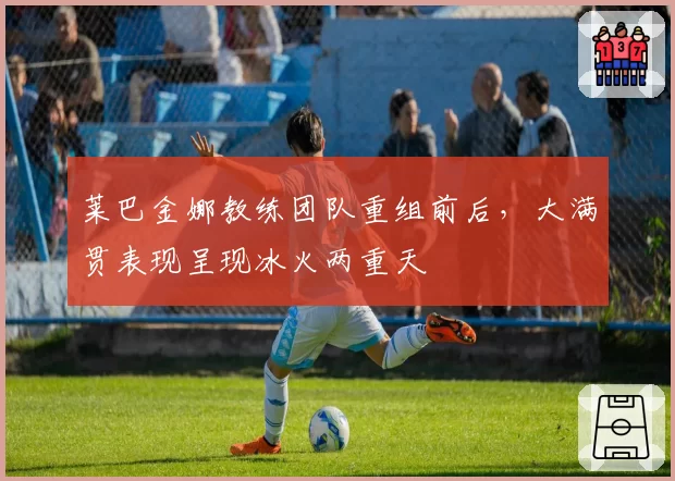 莱巴金娜教练团队重组前后，大满贯表现呈现冰火两重天
