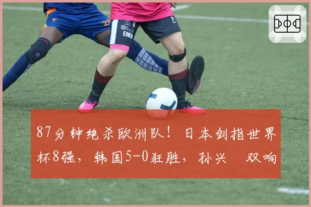 87分钟绝杀欧洲队!日本剑指世界杯8强,韩国5-0狂胜,孙兴慜双响