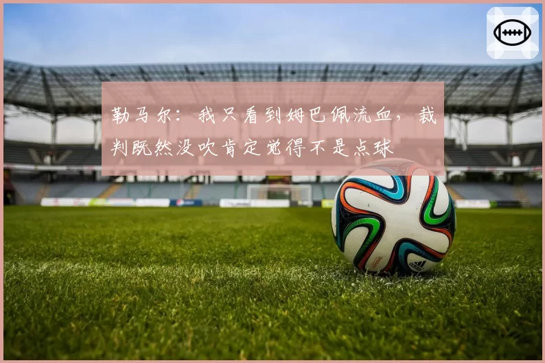 勒马尔:我只看到姆巴佩流血,裁判既然没吹肯定觉得不是点球