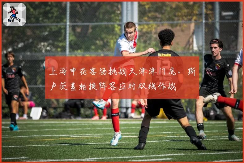 上海申花客场挑战天津津门虎，斯卢茨基轮换阵容应对双线作战