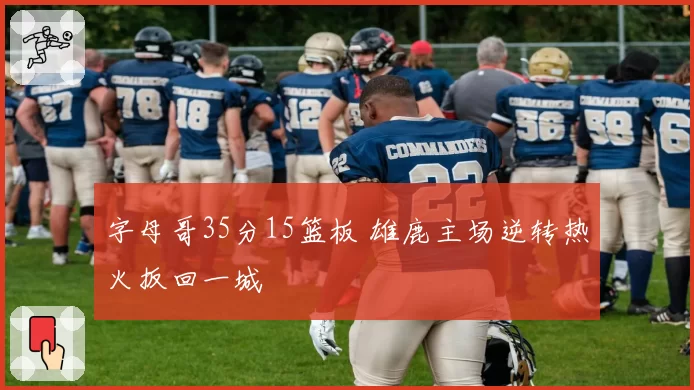 字母哥35分15篮板 雄鹿主场逆转热火扳回一城