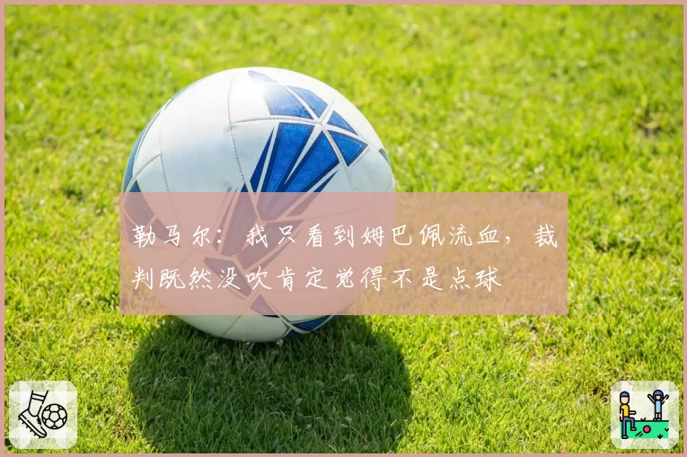 勒马尔:我只看到姆巴佩流血,裁判既然没吹肯定觉得不是点球