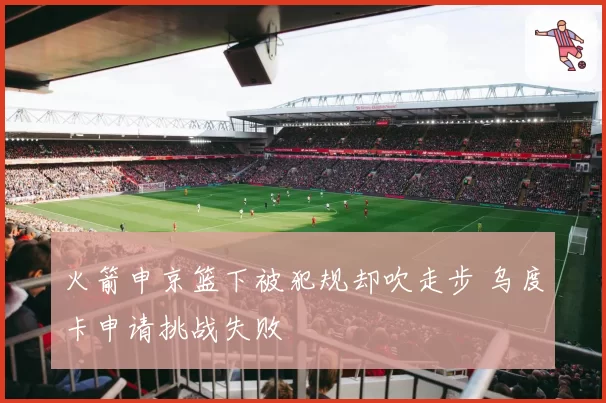 火箭申京篮下被犯规却吹走步 乌度卡申请挑战失败