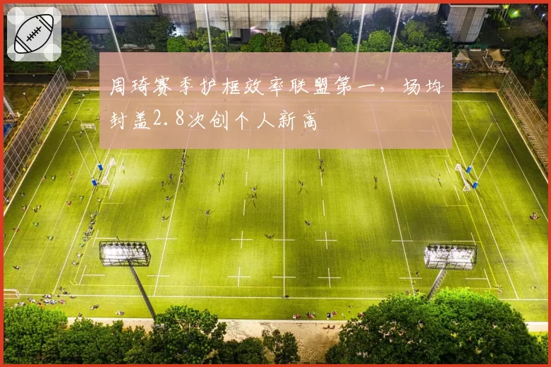 周琦赛季护框效率联盟第一，场均封盖2.8次创个人新高