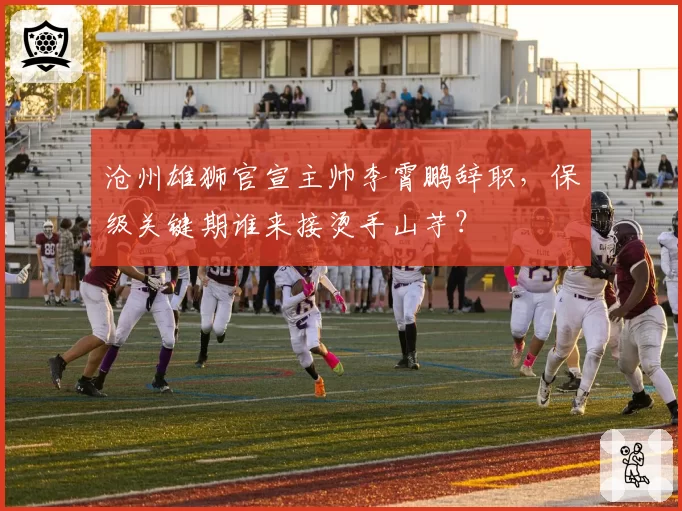 沧州雄狮官宣主帅李霄鹏辞职,保级关键期谁来接烫手山芋?