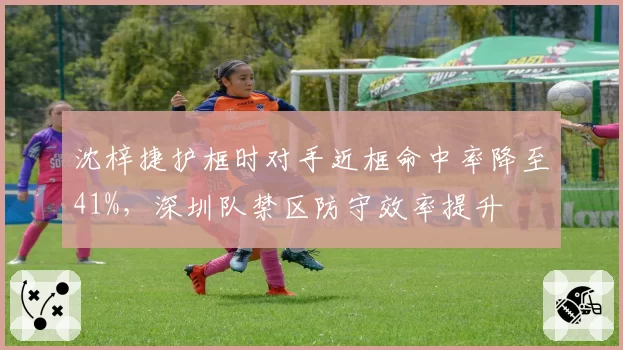 沈梓捷护框时对手近框命中率降至41%，深圳队禁区防守效率提升