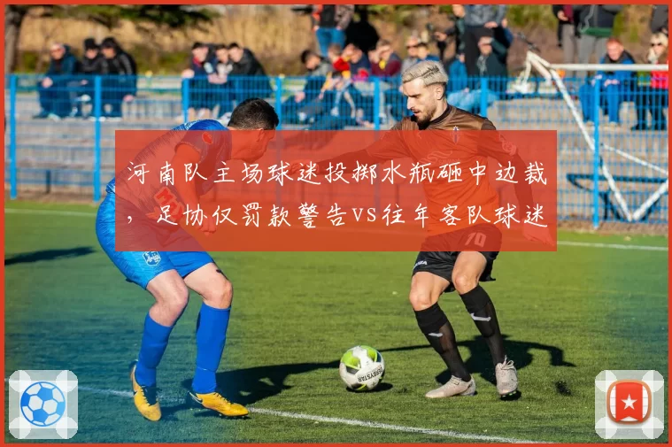 河南队主场球迷投掷水瓶砸中边裁，足协仅罚款警告vs往年客队球迷骂人被禁赛，处罚力度悬殊
