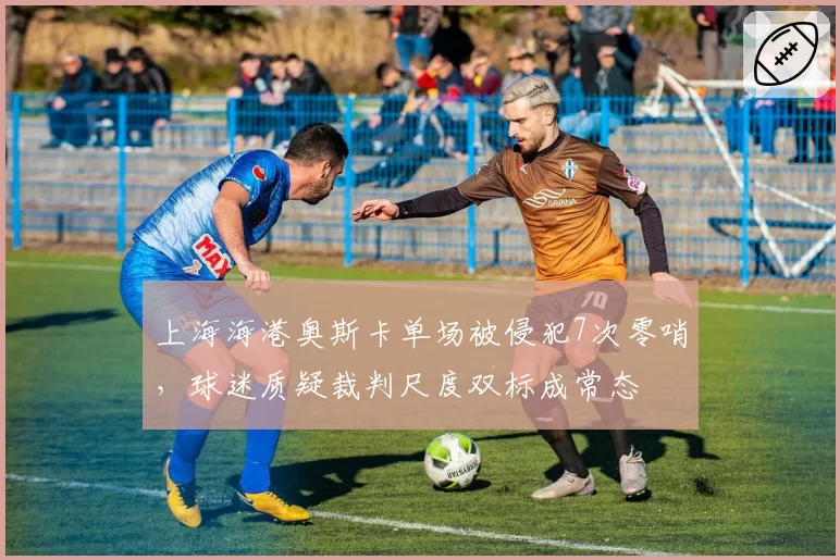 上海海港奥斯卡单场被侵犯7次零哨,球迷质疑裁判尺度双标成常态