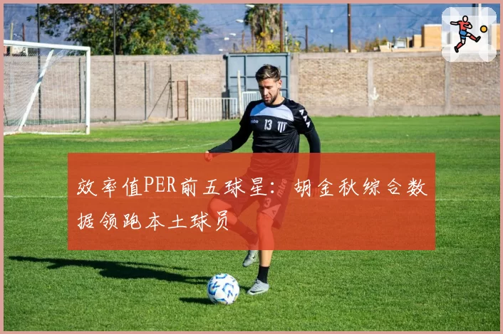 效率值PER前五球星：胡金秋综合数据领跑本土球员