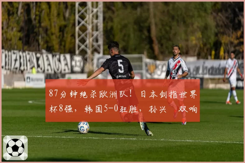 87分钟绝杀欧洲队!日本剑指世界杯8强,韩国5-0狂胜,孙兴慜双响