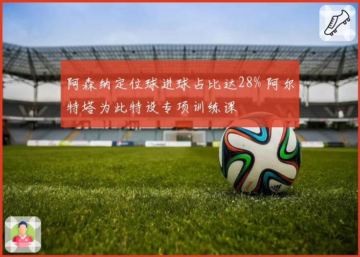 阿森纳定位球进球占比达28% 阿尔特塔为此特设专项训练课