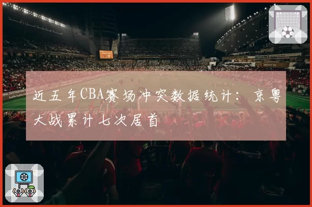 近五年CBA赛场冲突数据统计:京粤大战累计七次居首