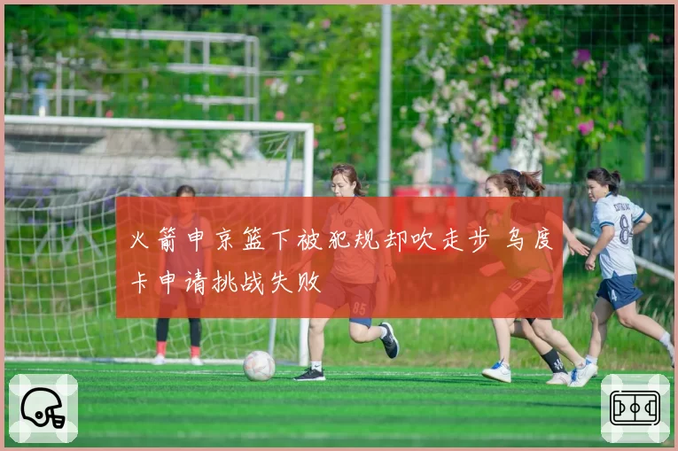 火箭申京篮下被犯规却吹走步 乌度卡申请挑战失败