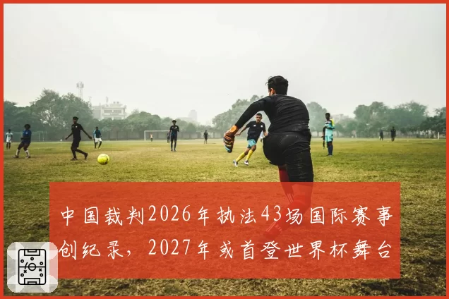 中国裁判2026年执法43场国际赛事创纪录，2027年或首登世界杯舞台