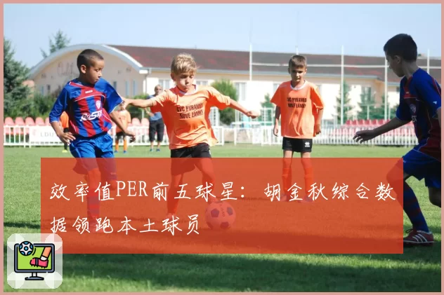 效率值PER前五球星：胡金秋综合数据领跑本土球员