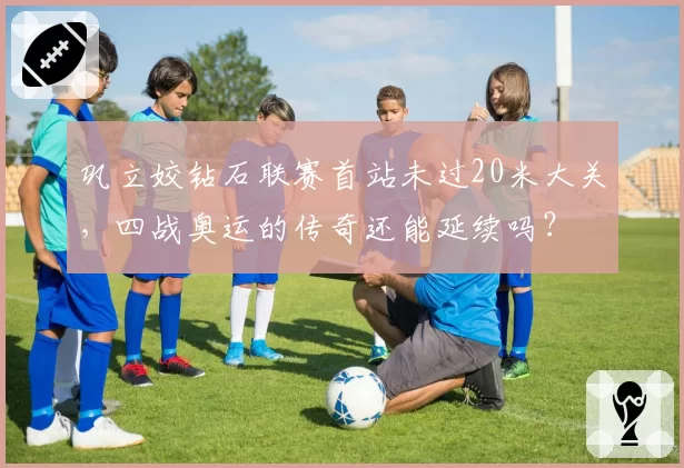 巩立姣钻石联赛首站未过20米大关，四战奥运的传奇还能延续吗？