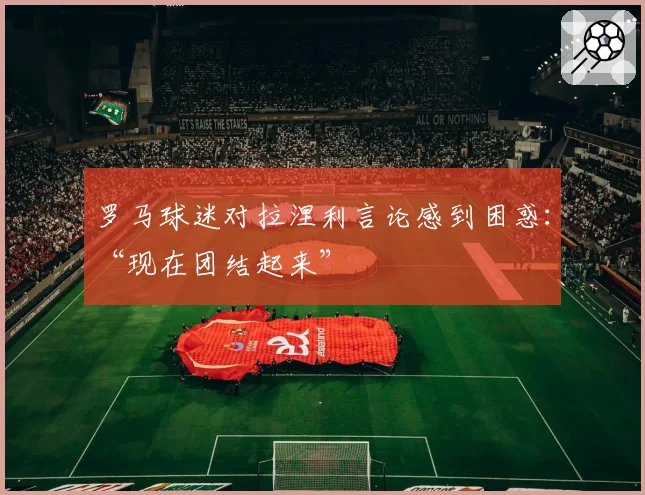 罗马球迷对拉涅利言论感到困惑:“现在团结起来”